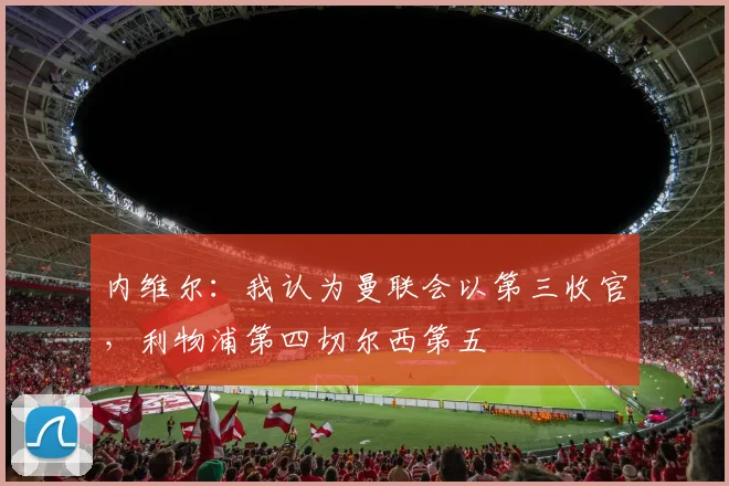 内维尔：我认为曼联会以第三收官，利物浦第四切尔西第五